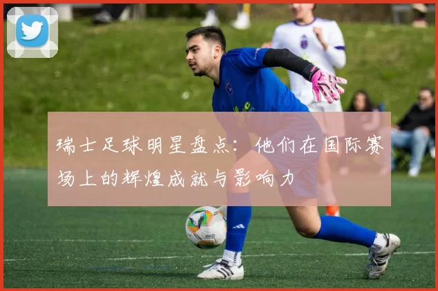 瑞士足球明星盘点：他们在国际赛场上的辉煌成就与影响力