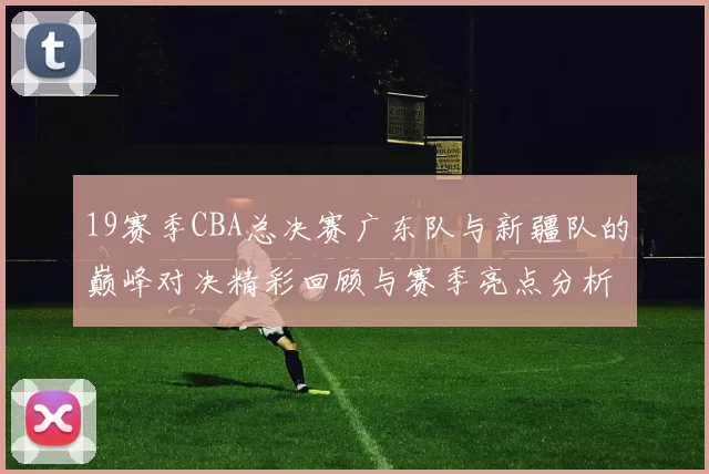 19赛季CBA总决赛广东队与新疆队的巅峰对决精彩回顾与赛季亮点分析