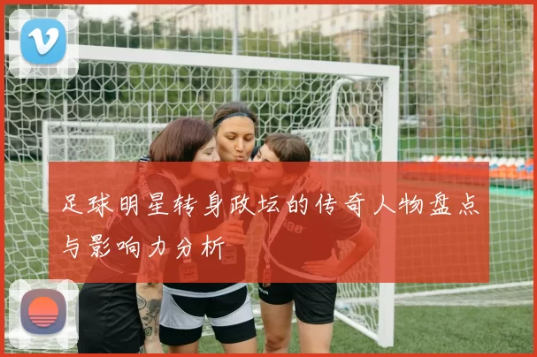 足球明星转身政坛的传奇人物盘点与影响力分析