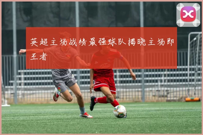 英超主场战绩最强球队揭晓主场即王者