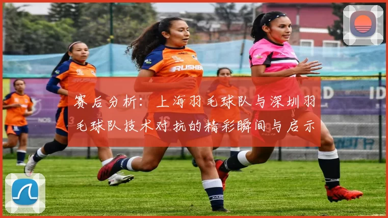 赛后分析：上海羽毛球队与深圳羽毛球队技术对抗的精彩瞬间与启示