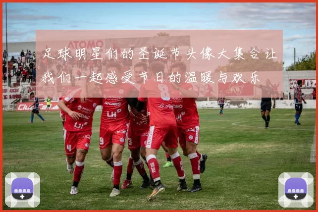 足球明星们的圣诞节头像大集合让我们一起感受节日的温暖与欢乐