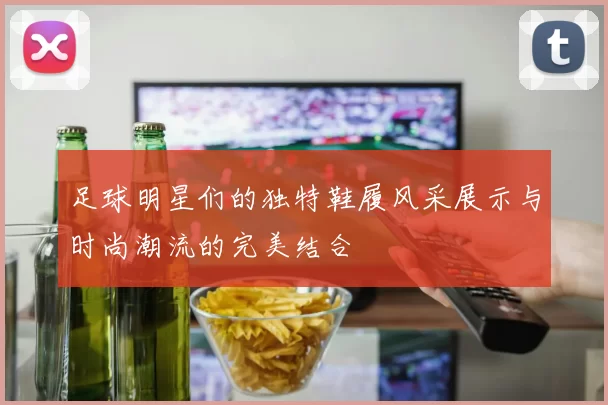 足球明星们的独特鞋履风采展示与时尚潮流的完美结合