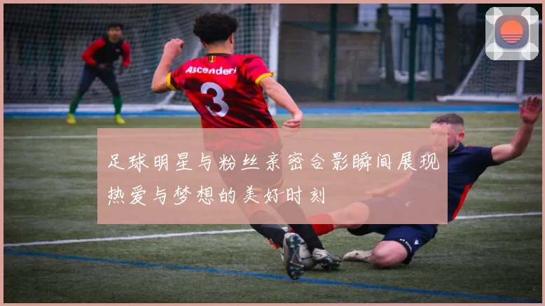 足球明星与粉丝亲密合影瞬间展现热爱与梦想的美好时刻