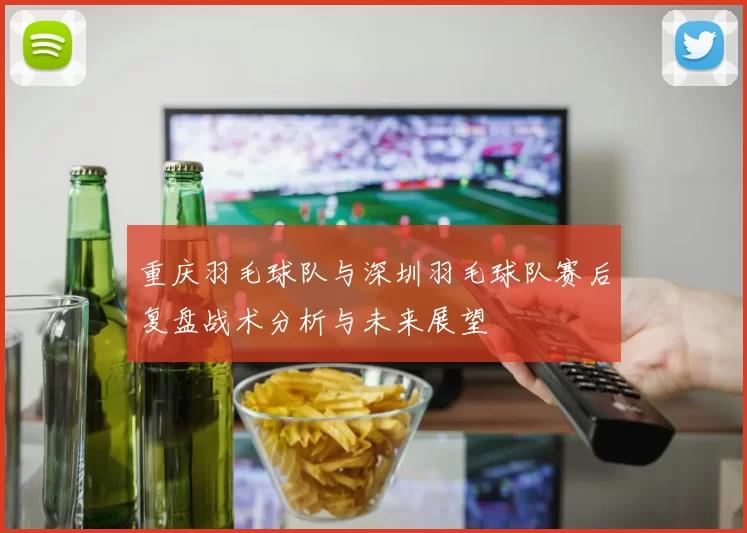 重庆羽毛球队与深圳羽毛球队赛后复盘战术分析与未来展望
