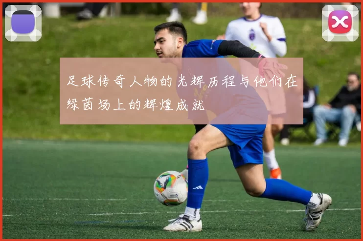 足球传奇人物的光辉历程与他们在绿茵场上的辉煌成就