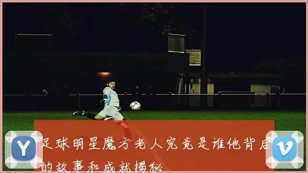 足球明星魔方老人究竟是谁他背后的故事和成就揭秘