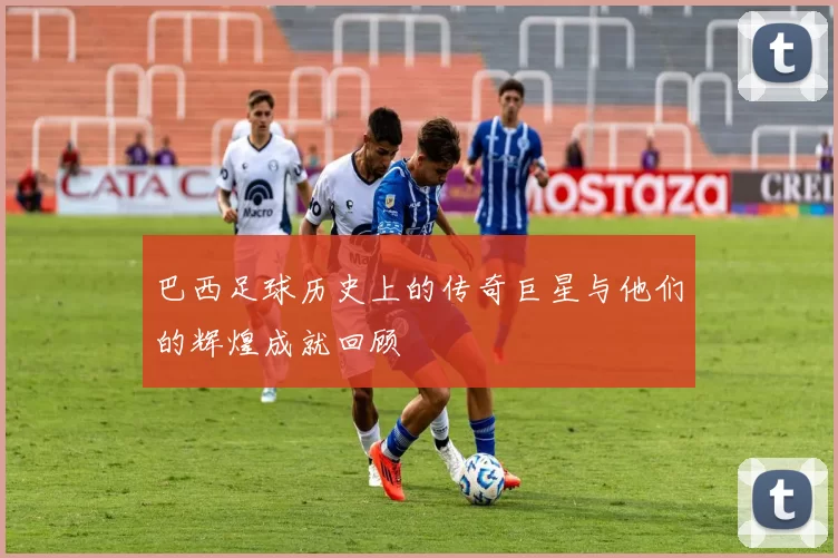 巴西足球历史上的传奇巨星与他们的辉煌成就回顾