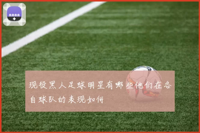 现役黑人足球明星有哪些他们在各自球队的表现如何