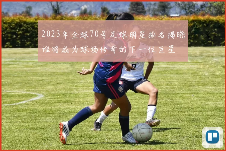 2023年全球70号足球明星排名揭晓谁将成为球场传奇的下一位巨星