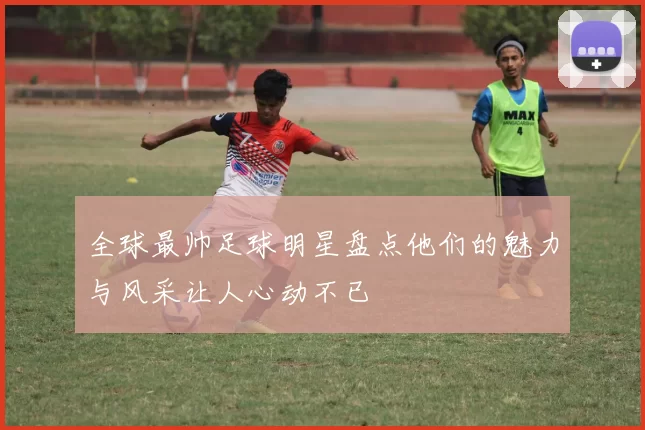 全球最帅足球明星盘点他们的魅力与风采让人心动不已