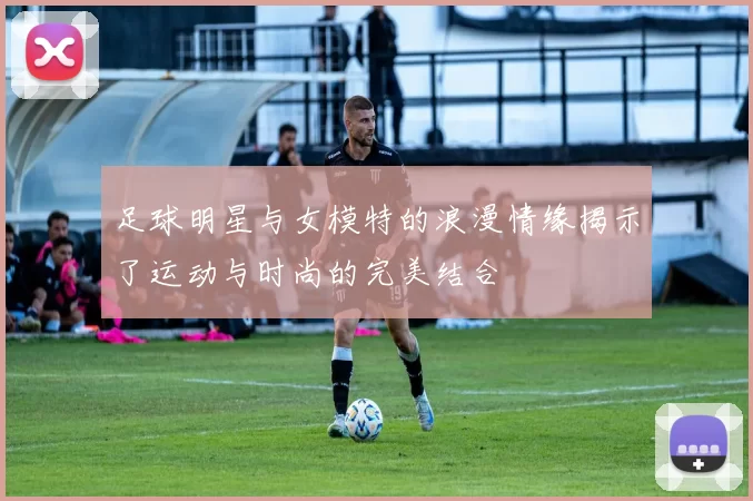足球明星与女模特的浪漫情缘揭示了运动与时尚的完美结合
