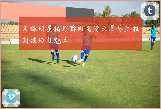 足球明星精彩瞬间高清大图尽显推射技巧与魅力