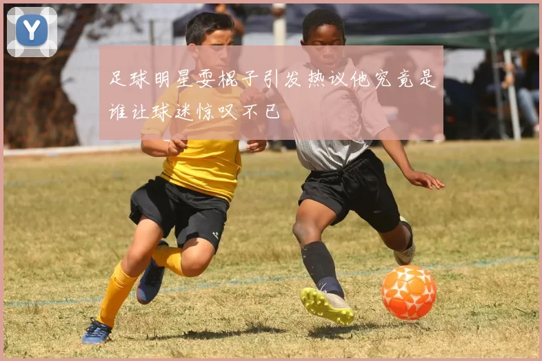 足球明星耍棍子引发热议他究竟是谁让球迷惊叹不已
