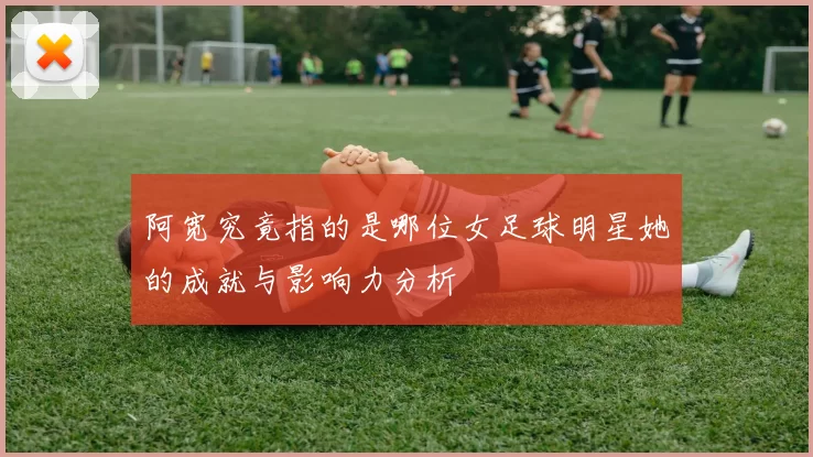 阿宽究竟指的是哪位女足球明星她的成就与影响力分析