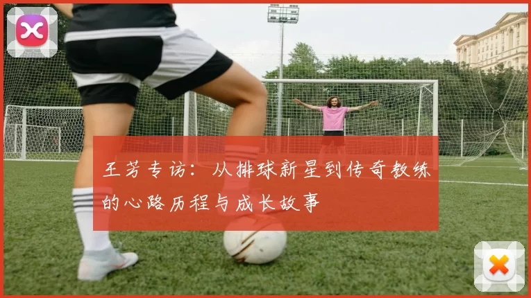 王芳专访：从排球新星到传奇教练的心路历程与成长故事
