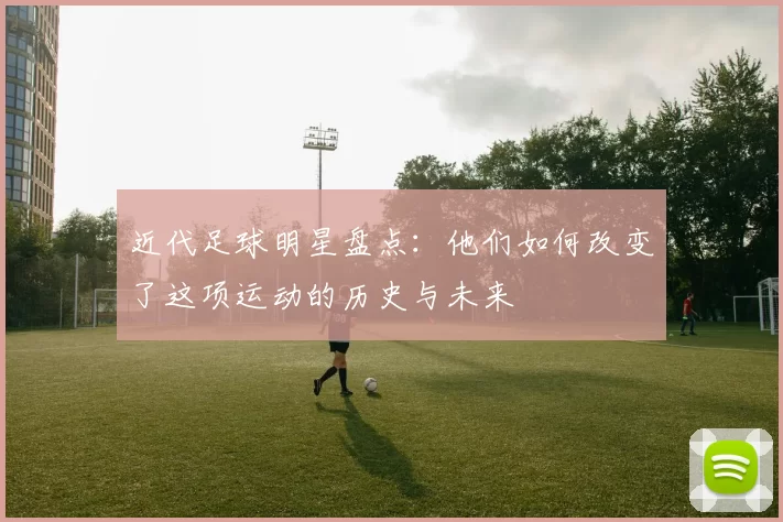 近代足球明星盘点：他们如何改变了这项运动的历史与未来