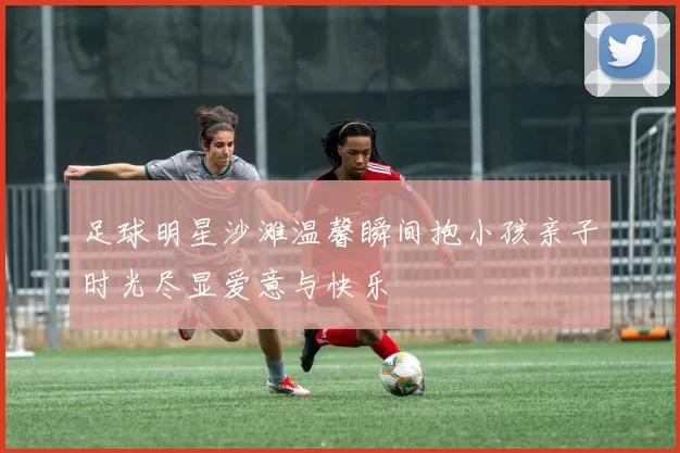 足球明星沙滩温馨瞬间抱小孩亲子时光尽显爱意与快乐
