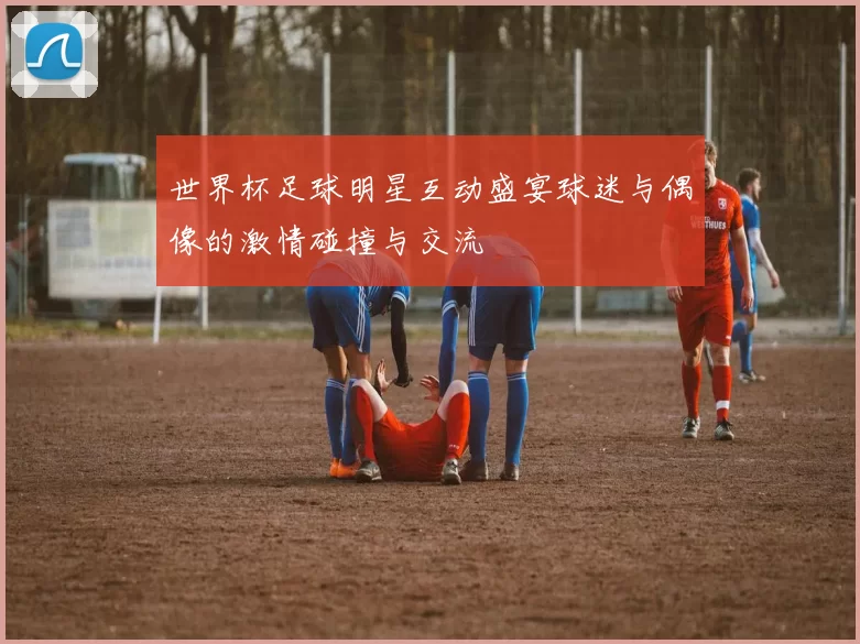 世界杯足球明星互动盛宴球迷与偶像的激情碰撞与交流