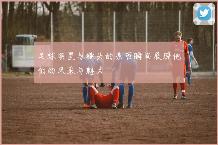 足球明星与镜头的亲密瞬间展现他们的风采与魅力