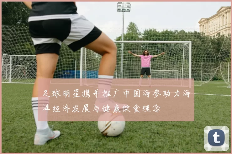 足球明星携手推广中国海参助力海洋经济发展与健康饮食理念