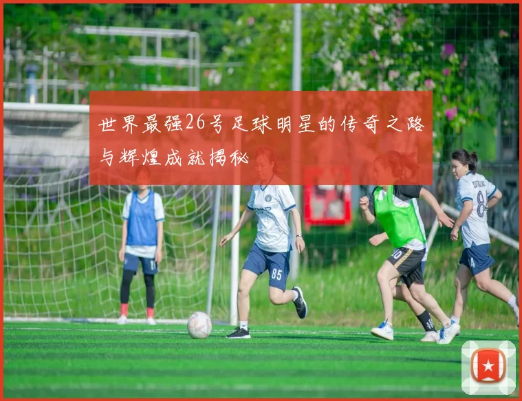 世界最强26号足球明星的传奇之路与辉煌成就揭秘