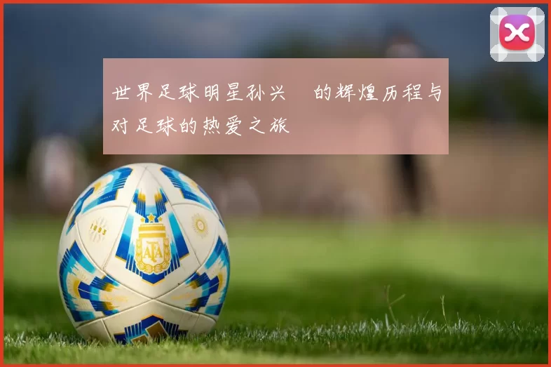 世界足球明星孙兴慜的辉煌历程与对足球的热爱之旅