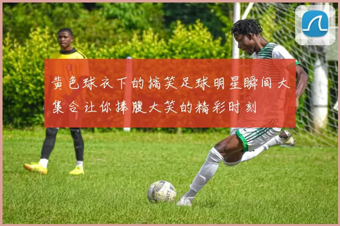 黄色球衣下的搞笑足球明星瞬间大集合让你捧腹大笑的精彩时刻