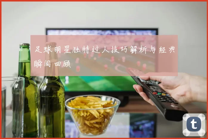足球明星独特过人技巧解析与经典瞬间回顾