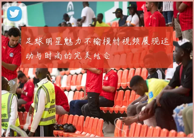足球明星魅力不输模特视频展现运动与时尚的完美结合