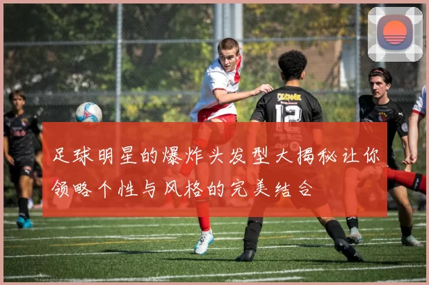 足球明星的爆炸头发型大揭秘让你领略个性与风格的完美结合