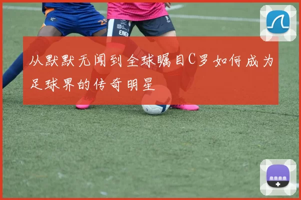 从默默无闻到全球瞩目C罗如何成为足球界的传奇明星