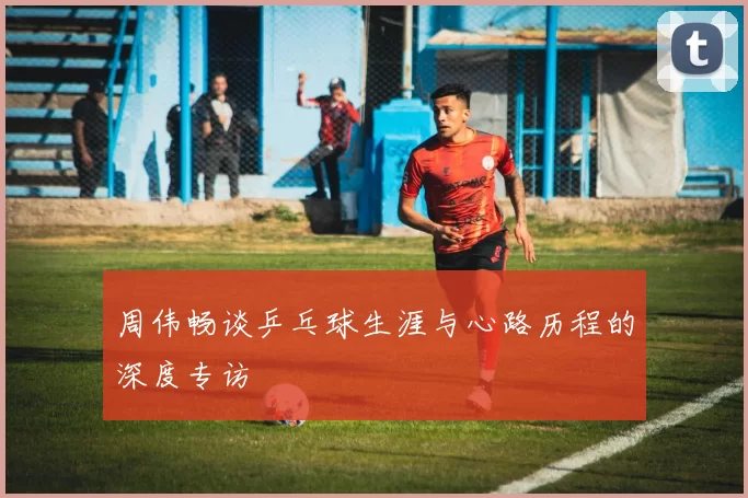 周伟畅谈乒乓球生涯与心路历程的深度专访
