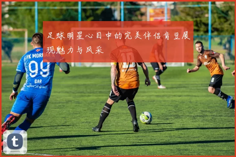 足球明星心目中的完美伴侣肯豆展现魅力与风采