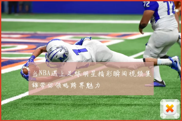 当NBA遇上足球明星精彩瞬间视频集锦带你领略跨界魅力