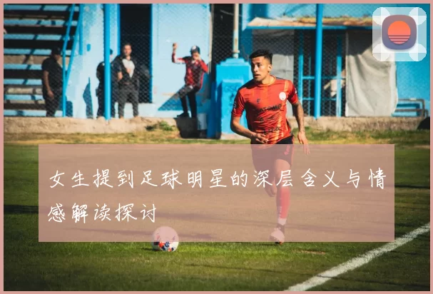 女生提到足球明星的深层含义与情感解读探讨